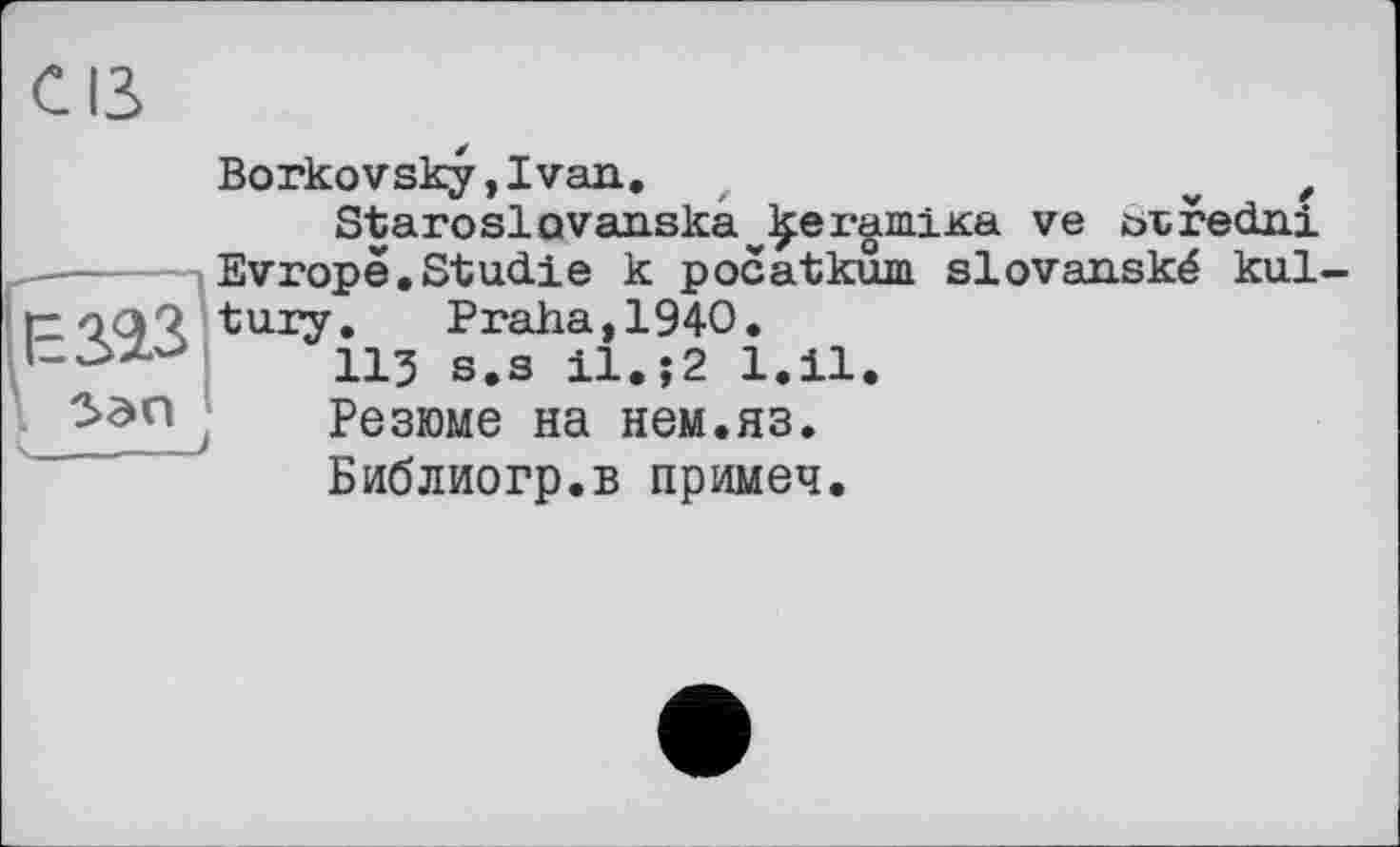 ﻿с ß Borkovsky,Ivan.	w ,
Staroslovaaska^ergmiKa ve ötredni ------IEvropë.Studie к pocatkum slovanské kul tzoqQ tuxy. Praha, 1940. 113 s.s 11. ?2 l.il.
5эпj Резюме на нем.яз. Библиогр.в примеч.